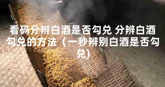 看码分辨白酒是否勾兑 分辨白酒勾兑的方法（一秒辨别白酒是否勾兑)